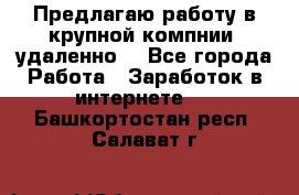 Предлагаю работу в крупной компнии (удаленно) - Все города Работа » Заработок в интернете   . Башкортостан респ.,Салават г.